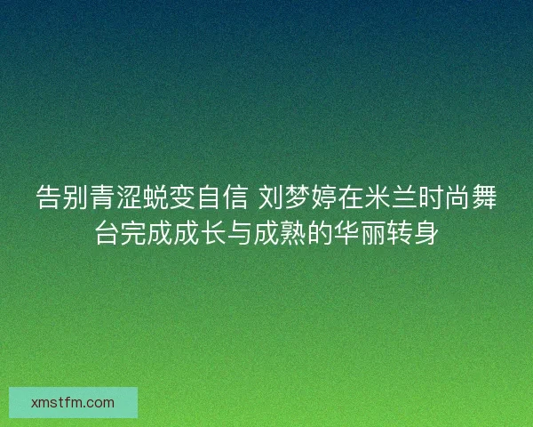 告别青涩蜕变自信 刘梦婷在米兰时尚舞台完成成长与成熟的华丽转身