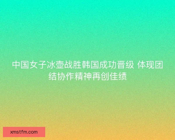 中国女子冰壶战胜韩国成功晋级 体现团结协作精神再创佳绩