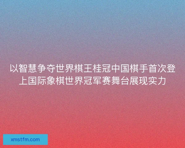 以智慧争夺世界棋王桂冠中国棋手首次登上国际象棋世界冠军赛舞台展现实力