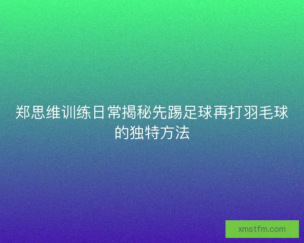 郑思维训练日常揭秘先踢足球再打羽毛球的独特方法